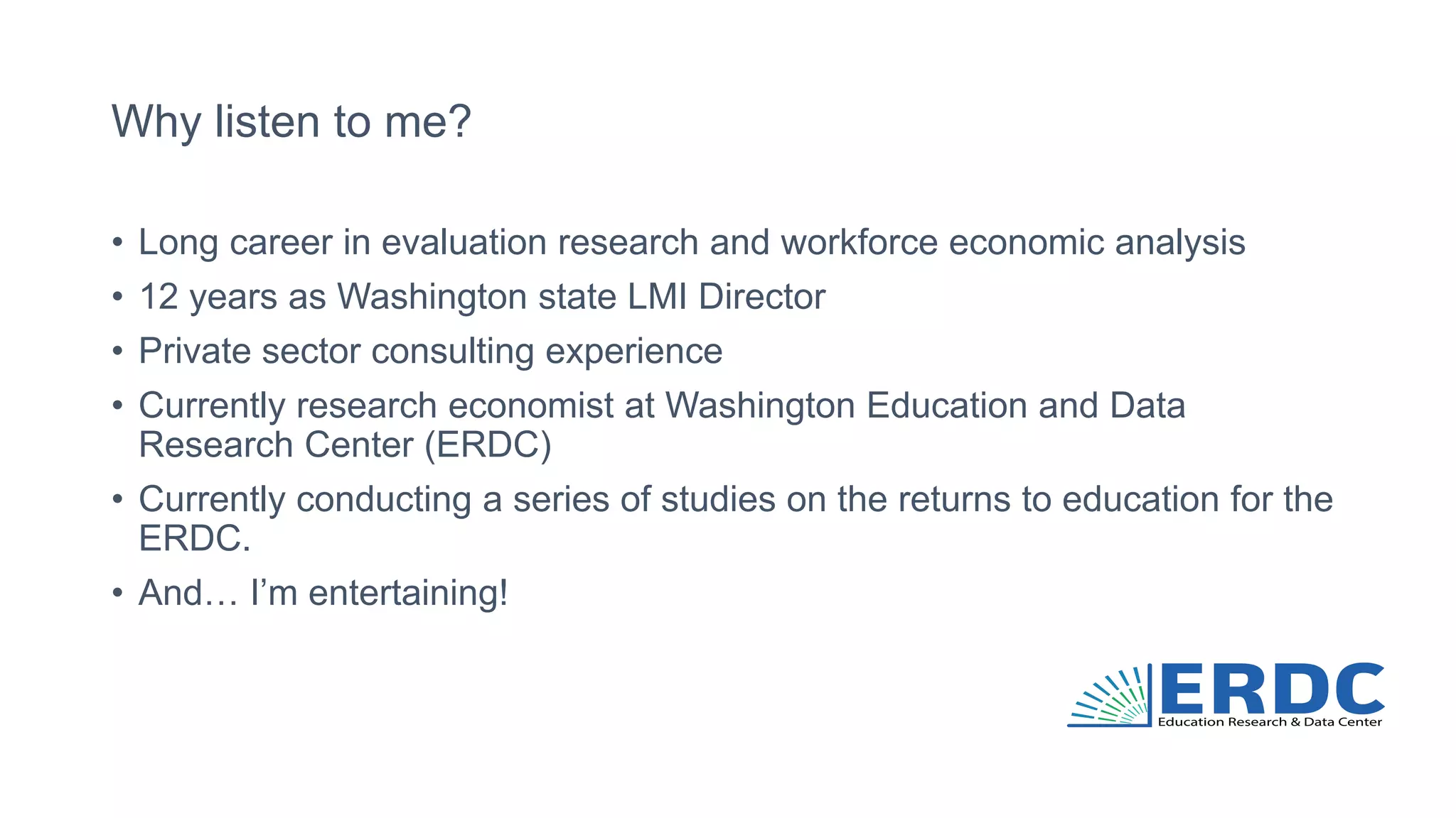 Why listen to me?
• Long career in evaluation research and workforce economic analysis
• 12 years as Washington state LMI Director
• Private sector consulting experience
• Currently research economist at Washington Education and Data
Research Center (ERDC)
• Currently conducting a series of studies on the returns to education for the
ERDC.
• And… I’m entertaining!
 