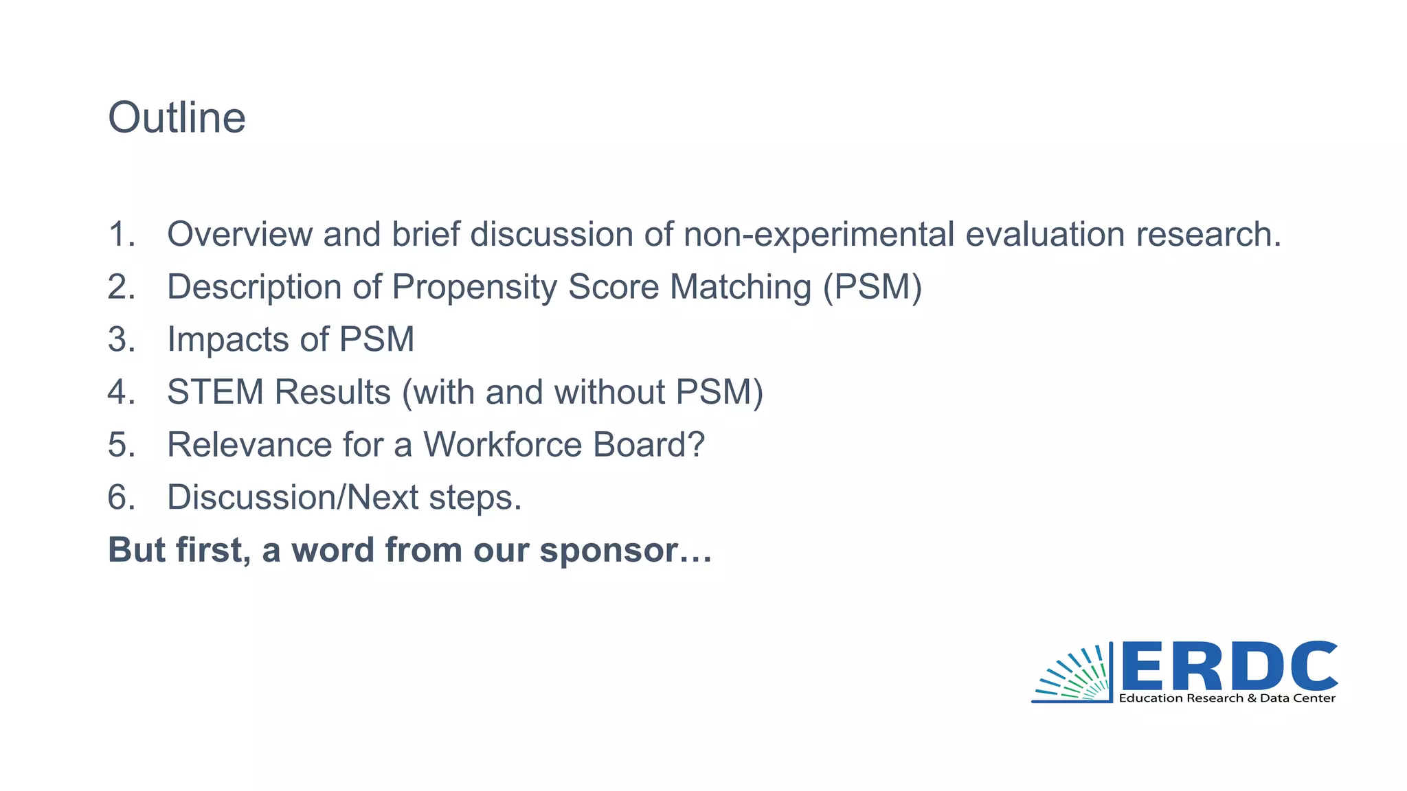 Outline
1. Overview and brief discussion of non-experimental evaluation research.
2. Description of Propensity Score Matching (PSM)
3. Impacts of PSM
4. STEM Results (with and without PSM)
5. Relevance for a Workforce Board?
6. Discussion/Next steps.
But first, a word from our sponsor…
 