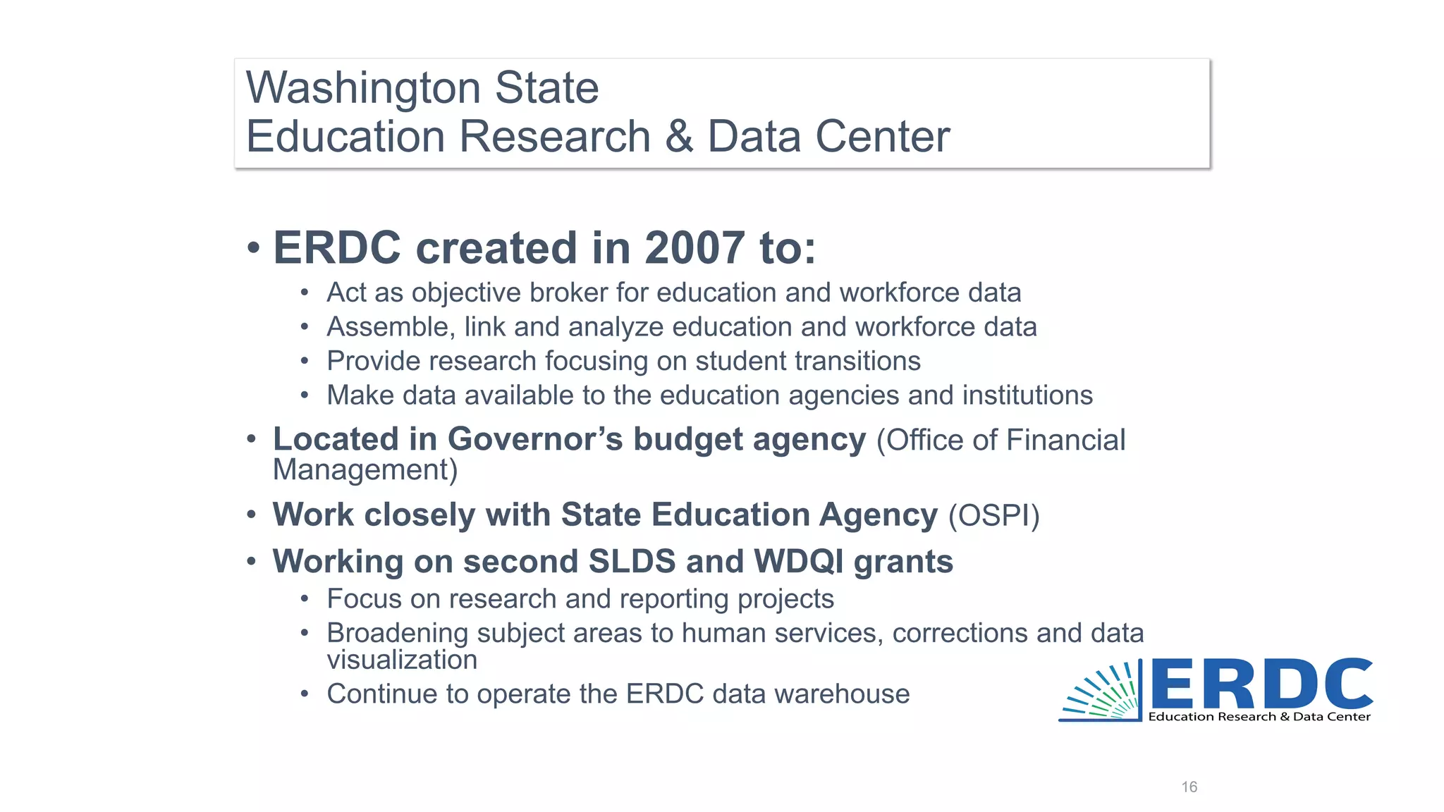 Washington State
Education Research & Data Center
16
• ERDC created in 2007 to:
• Act as objective broker for education and workforce data
• Assemble, link and analyze education and workforce data
• Provide research focusing on student transitions
• Make data available to the education agencies and institutions
• Located in Governor’s budget agency (Office of Financial
Management)
• Work closely with State Education Agency (OSPI)
• Working on second SLDS and WDQI grants
• Focus on research and reporting projects
• Broadening subject areas to human services, corrections and data
visualization
• Continue to operate the ERDC data warehouse
 