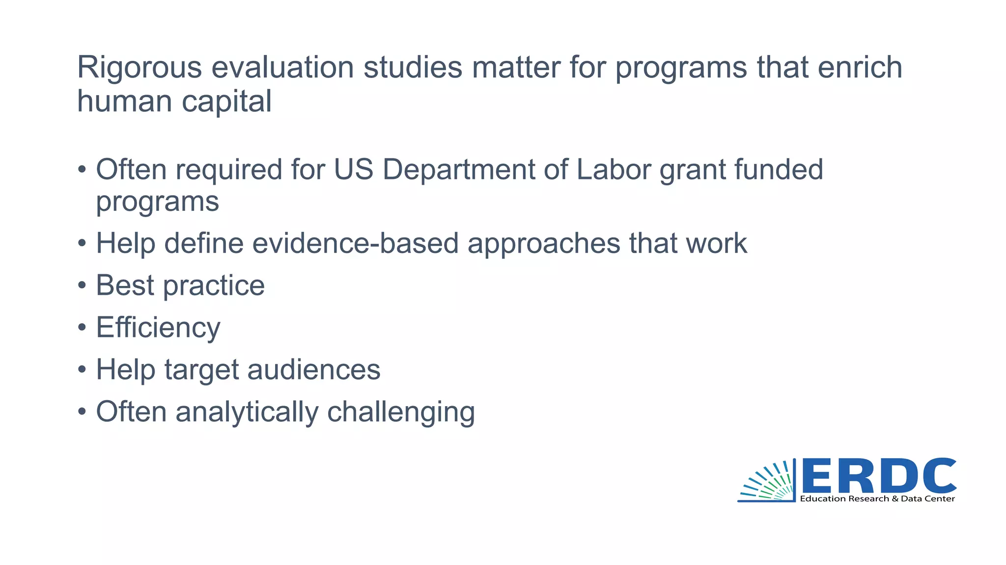 Rigorous evaluation studies matter for programs that enrich
human capital
• Often required for US Department of Labor grant funded
programs
• Help define evidence-based approaches that work
• Best practice
• Efficiency
• Help target audiences
• Often analytically challenging
 