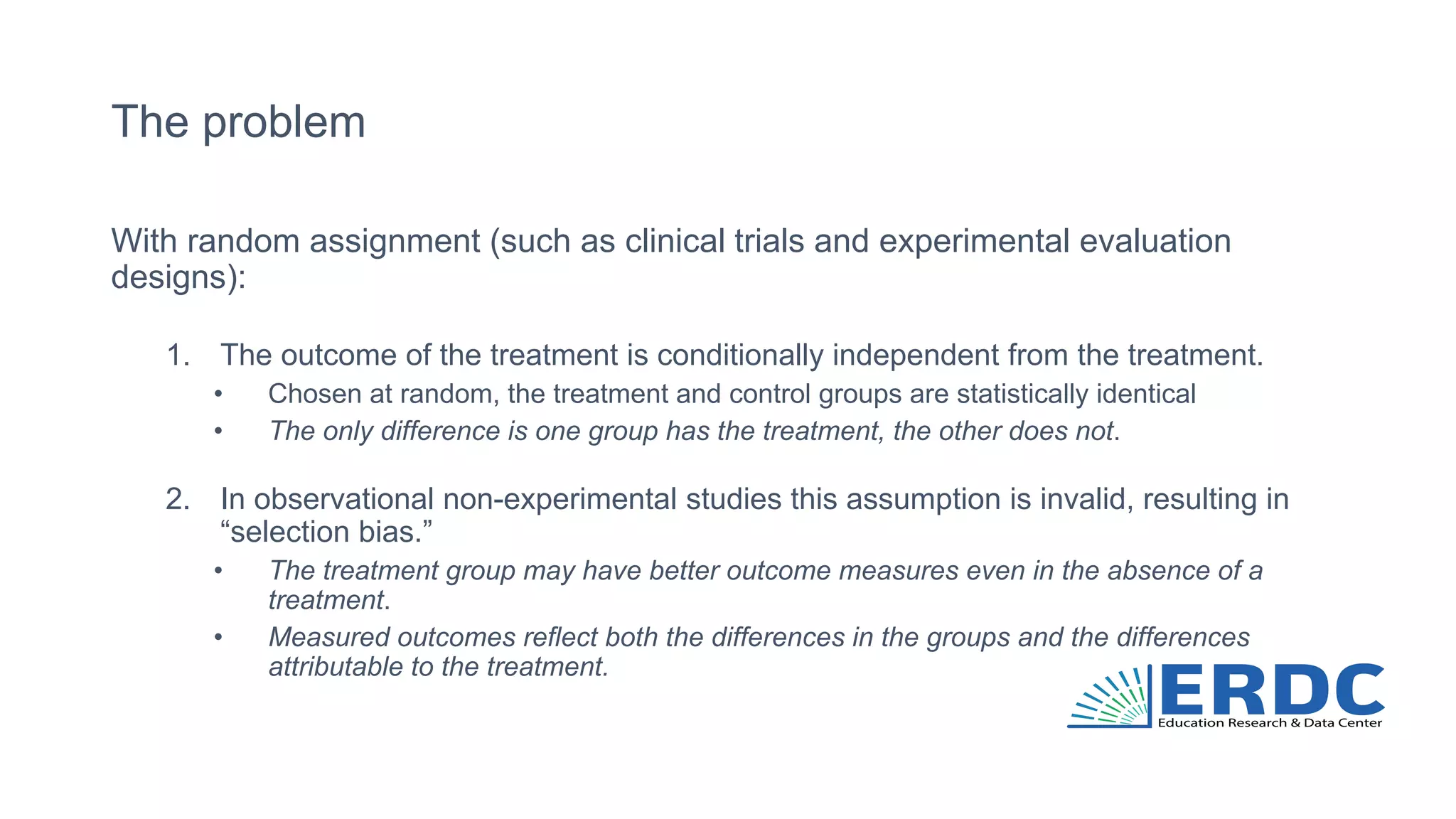 The problem
With random assignment (such as clinical trials and experimental evaluation
designs):
1. The outcome of the treatment is conditionally independent from the treatment.
• Chosen at random, the treatment and control groups are statistically identical
• The only difference is one group has the treatment, the other does not.
2. In observational non-experimental studies this assumption is invalid, resulting in
“selection bias.”
• The treatment group may have better outcome measures even in the absence of a
treatment.
• Measured outcomes reflect both the differences in the groups and the differences
attributable to the treatment.
 