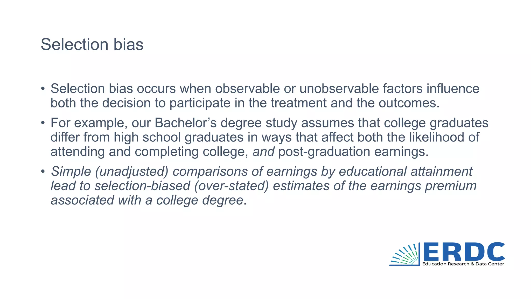 Selection bias
• Selection bias occurs when observable or unobservable factors influence
both the decision to participate in the treatment and the outcomes.
• For example, our Bachelor’s degree study assumes that college graduates
differ from high school graduates in ways that affect both the likelihood of
attending and completing college, and post-graduation earnings.
• Simple (unadjusted) comparisons of earnings by educational attainment
lead to selection-biased (over-stated) estimates of the earnings premium
associated with a college degree.
 