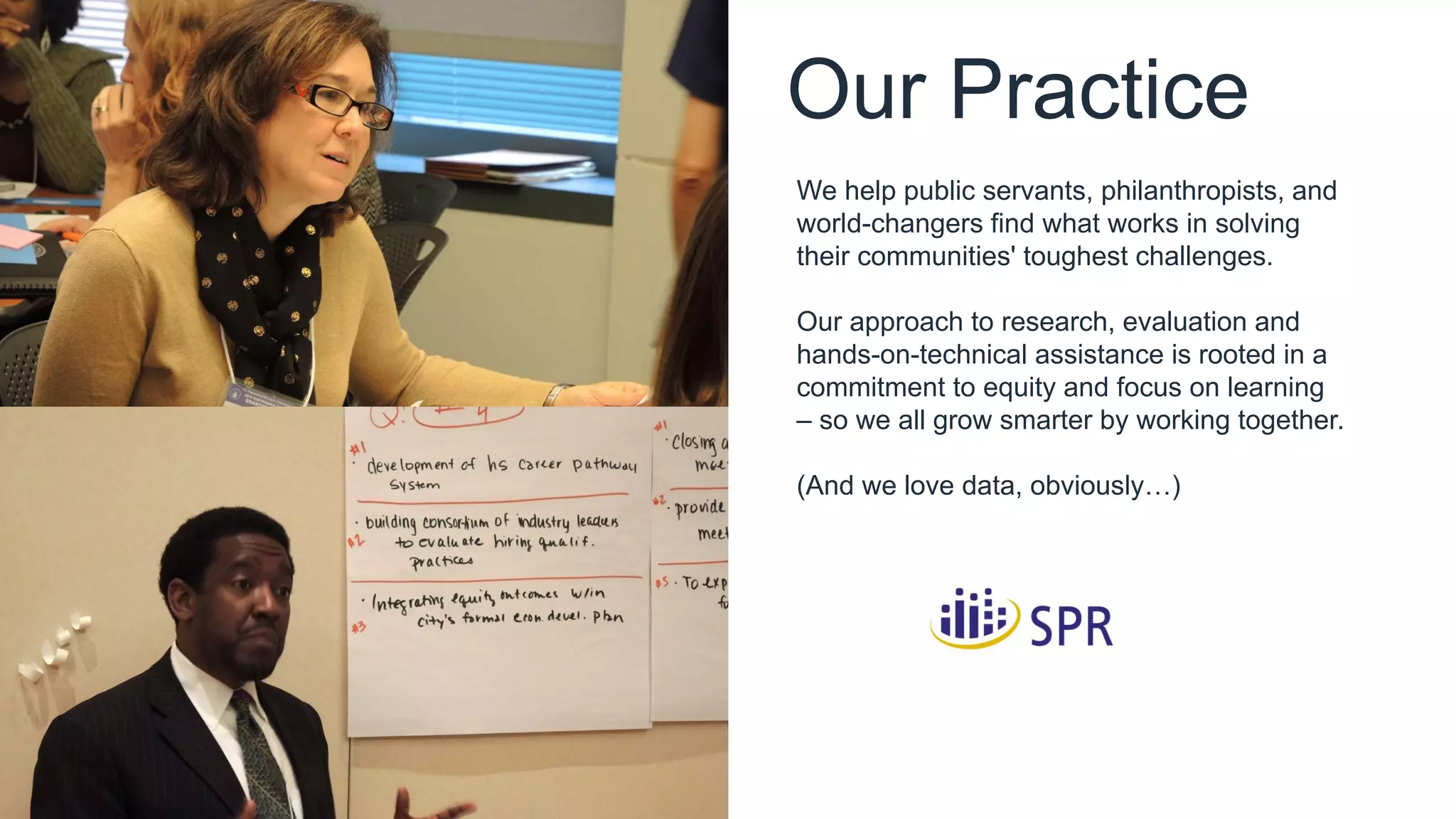 Our Practice
We help public servants, philanthropists, and
world-changers find what works in solving
their communities' toughest challenges.
Our approach to research, evaluation and
hands-on-technical assistance is rooted in a
commitment to equity and focus on learning
– so we all grow smarter by working together.
(And we love data, obviously…)
 