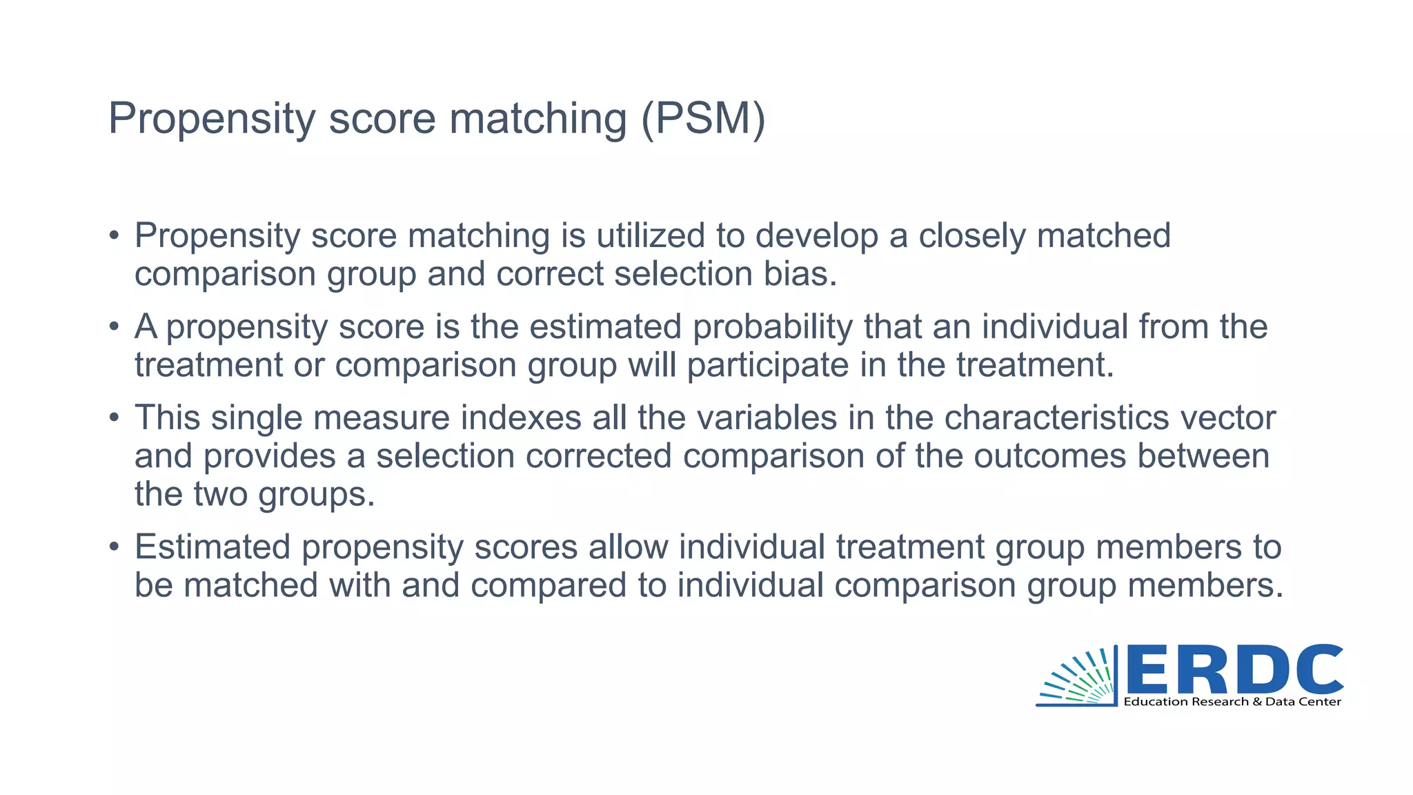 Propensity score matching (PSM)
• Propensity score matching is utilized to develop a closely matched
comparison group and correct selection bias.
• A propensity score is the estimated probability that an individual from the
treatment or comparison group will participate in the treatment.
• This single measure indexes all the variables in the characteristics vector
and provides a selection corrected comparison of the outcomes between
the two groups.
• Estimated propensity scores allow individual treatment group members to
be matched with and compared to individual comparison group members.
 