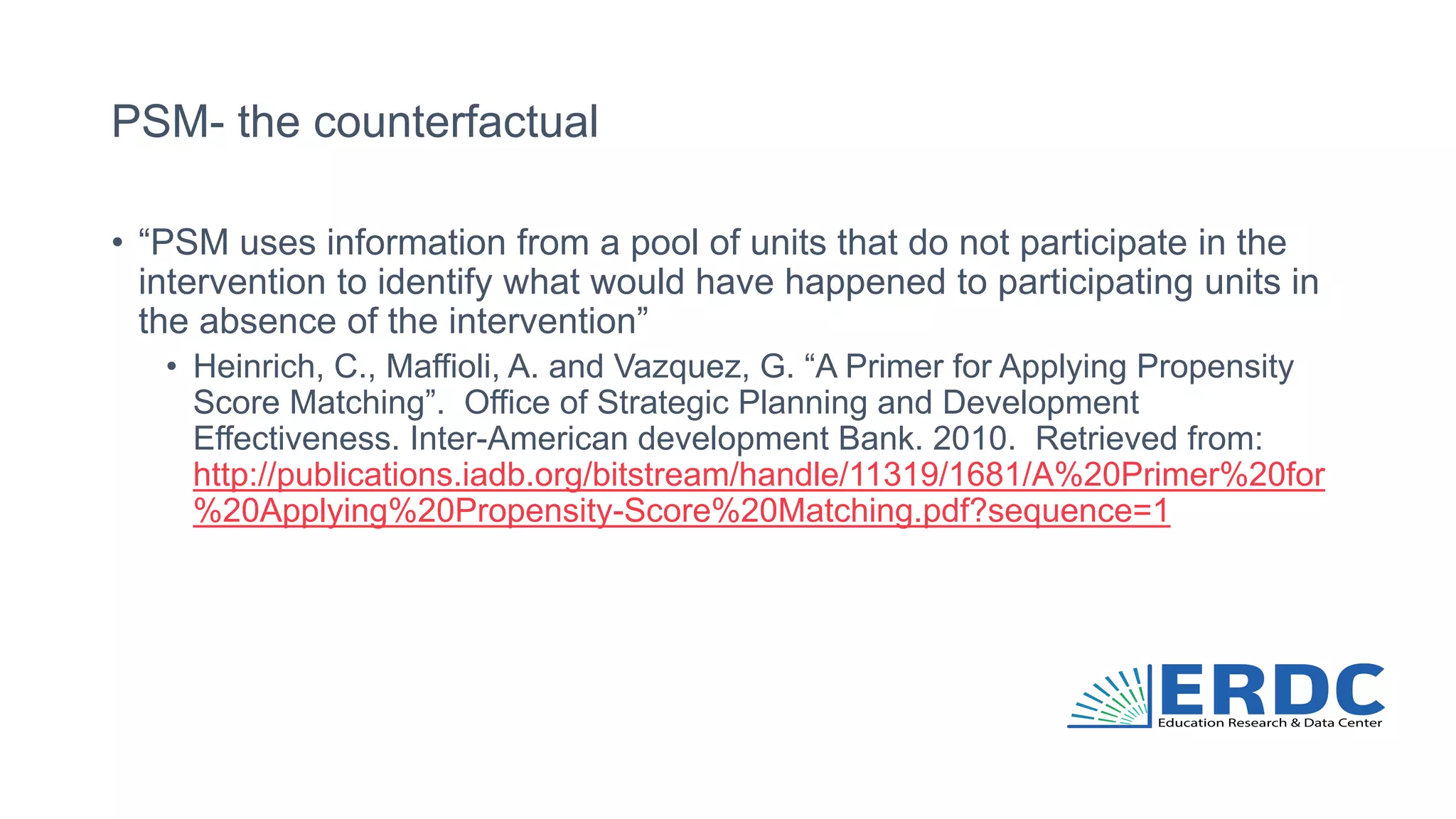 PSM- the counterfactual
• “PSM uses information from a pool of units that do not participate in the
intervention to identify what would have happened to participating units in
the absence of the intervention”
• Heinrich, C., Maffioli, A. and Vazquez, G. “A Primer for Applying Propensity
Score Matching”. Office of Strategic Planning and Development
Effectiveness. Inter-American development Bank. 2010. Retrieved from:
http://publications.iadb.org/bitstream/handle/11319/1681/A%20Primer%20for
%20Applying%20Propensity-Score%20Matching.pdf?sequence=1
 