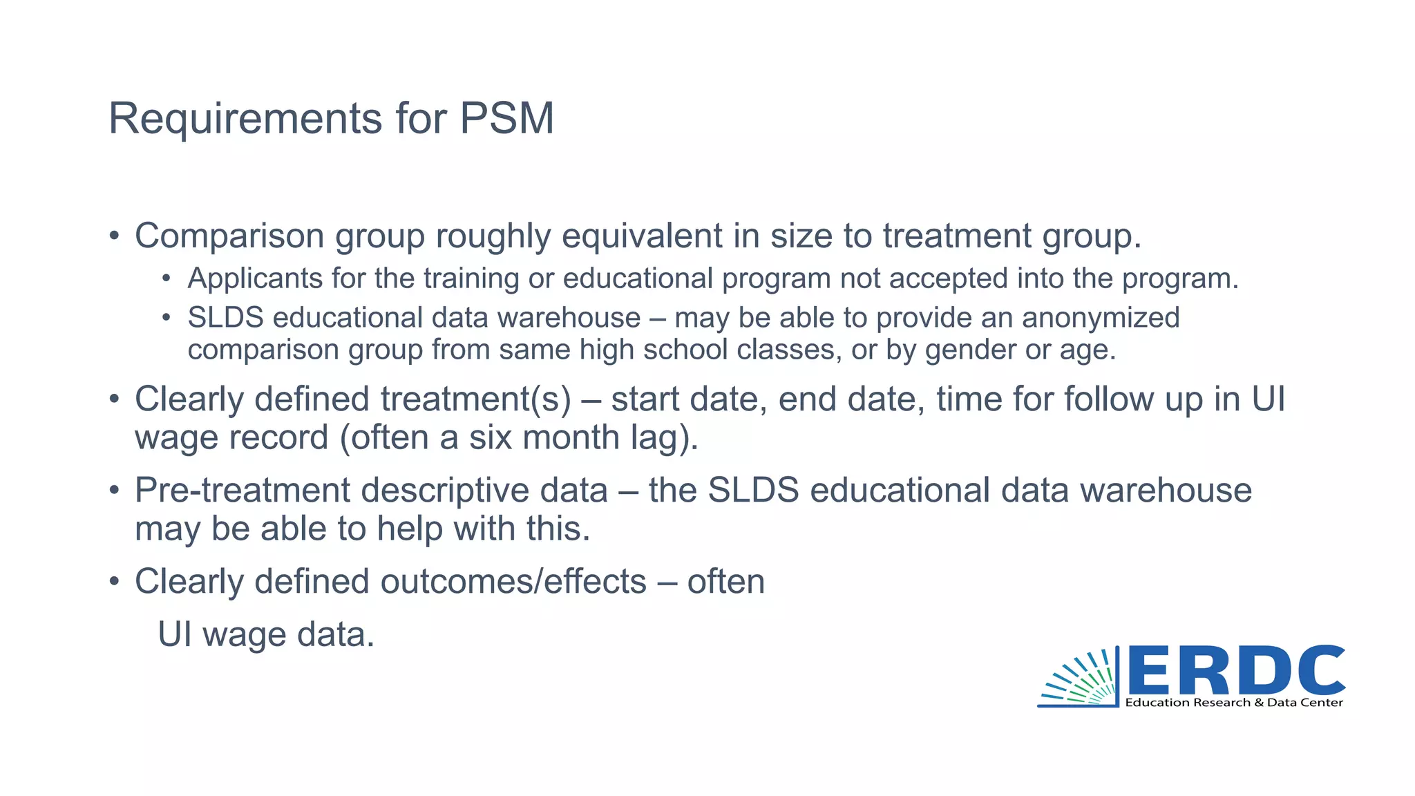 Requirements for PSM
• Comparison group roughly equivalent in size to treatment group.
• Applicants for the training or educational program not accepted into the program.
• SLDS educational data warehouse – may be able to provide an anonymized
comparison group from same high school classes, or by gender or age.
• Clearly defined treatment(s) – start date, end date, time for follow up in UI
wage record (often a six month lag).
• Pre-treatment descriptive data – the SLDS educational data warehouse
may be able to help with this.
• Clearly defined outcomes/effects – often
UI wage data.
 