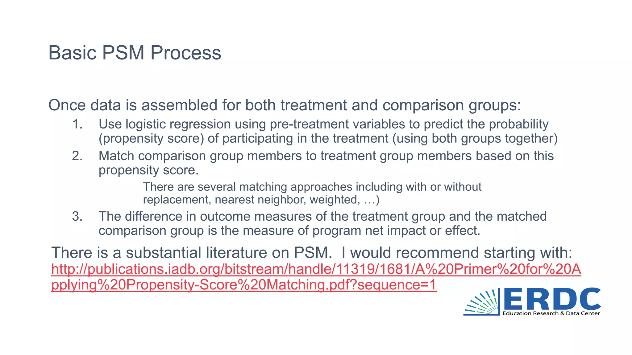 Basic PSM Process
Once data is assembled for both treatment and comparison groups:
1. Use logistic regression using pre-treatment variables to predict the probability
(propensity score) of participating in the treatment (using both groups together)
2. Match comparison group members to treatment group members based on this
propensity score.
There are several matching approaches including with or without
replacement, nearest neighbor, weighted, …)
3. The difference in outcome measures of the treatment group and the matched
comparison group is the measure of program net impact or effect.
There is a substantial literature on PSM. I would recommend starting with:
http://publications.iadb.org/bitstream/handle/11319/1681/A%20Primer%20for%20A
pplying%20Propensity-Score%20Matching.pdf?sequence=1
 