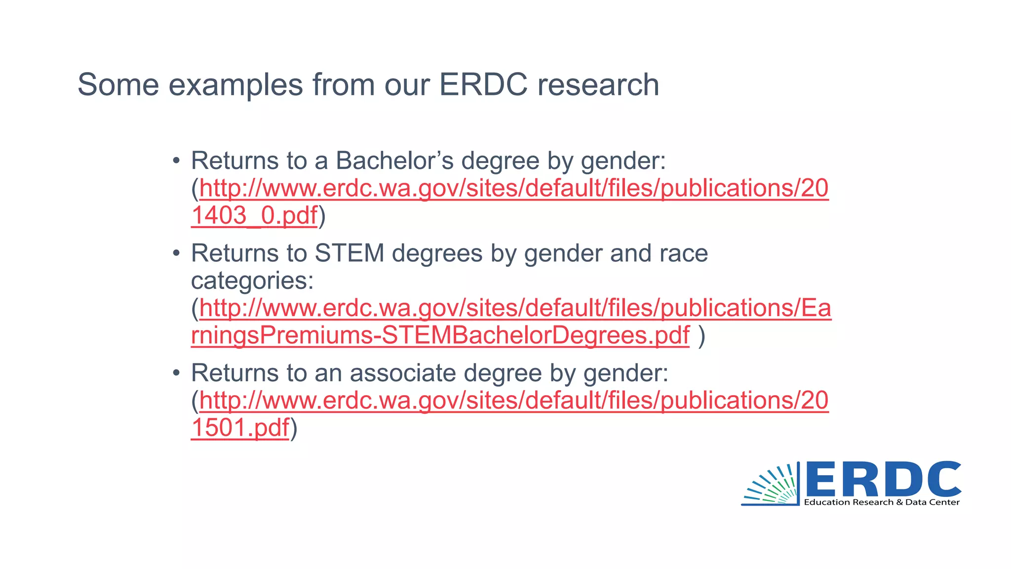 Some examples from our ERDC research
• Returns to a Bachelor’s degree by gender:
(http://www.erdc.wa.gov/sites/default/files/publications/20
1403_0.pdf)
• Returns to STEM degrees by gender and race
categories:
(http://www.erdc.wa.gov/sites/default/files/publications/Ea
rningsPremiums-STEMBachelorDegrees.pdf )
• Returns to an associate degree by gender:
(http://www.erdc.wa.gov/sites/default/files/publications/20
1501.pdf)
 