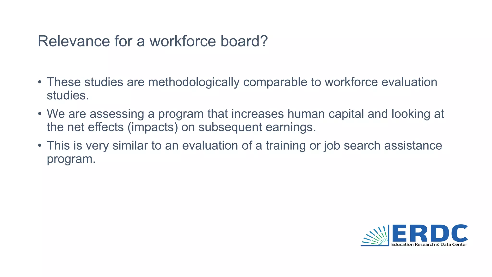 Relevance for a workforce board?
• These studies are methodologically comparable to workforce evaluation
studies.
• We are assessing a program that increases human capital and looking at
the net effects (impacts) on subsequent earnings.
• This is very similar to an evaluation of a training or job search assistance
program.
 