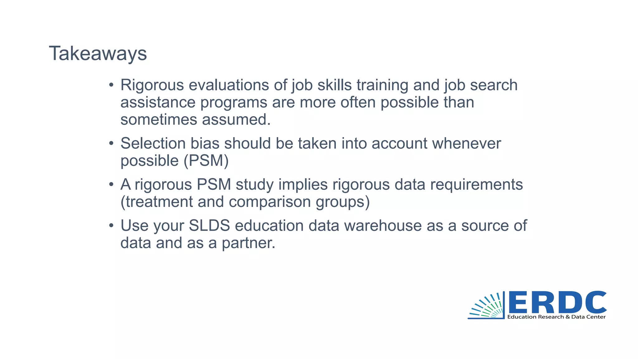 Takeaways
• Rigorous evaluations of job skills training and job search
assistance programs are more often possible than
sometimes assumed.
• Selection bias should be taken into account whenever
possible (PSM)
• A rigorous PSM study implies rigorous data requirements
(treatment and comparison groups)
• Use your SLDS education data warehouse as a source of
data and as a partner.
 