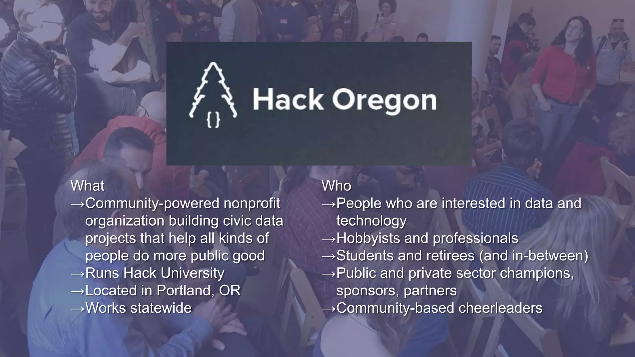 Who
→People who are interested in data and
technology
→Hobbyists and professionals
→Students and retirees (and in-between)
→Public and private sector champions,
sponsors, partners
→Community-based cheerleaders
What
→Community-powered nonprofit
organization building civic data
projects that help all kinds of
people do more public good
→Runs Hack University
→Located in Portland, OR
→Works statewide
 