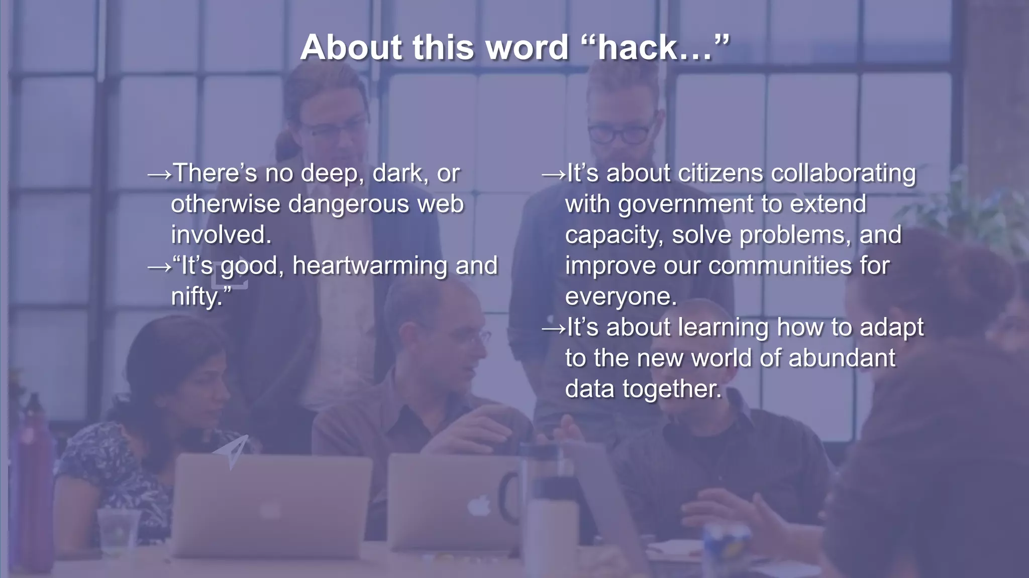 About this word “hack…”
→There’s no deep, dark, or
otherwise dangerous web
involved.
→“It’s good, heartwarming and
nifty.”
→It’s about citizens collaborating
with government to extend
capacity, solve problems, and
improve our communities for
everyone.
→It’s about learning how to adapt
to the new world of abundant
data together.
 