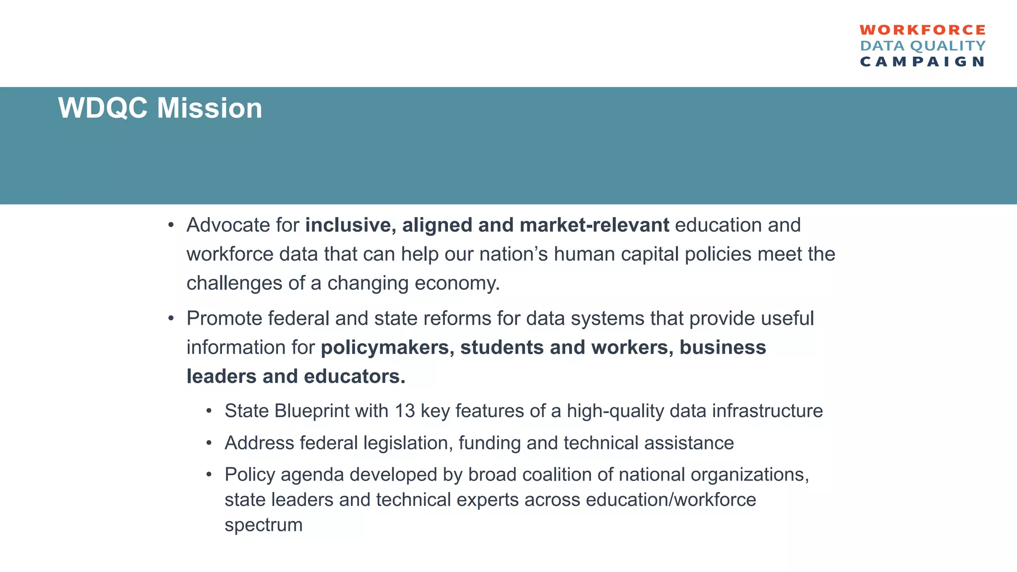 • Advocate for inclusive, aligned and market-relevant education and
workforce data that can help our nation’s human capital policies meet the
challenges of a changing economy.
• Promote federal and state reforms for data systems that provide useful
information for policymakers, students and workers, business
leaders and educators.
• State Blueprint with 13 key features of a high-quality data infrastructure
• Address federal legislation, funding and technical assistance
• Policy agenda developed by broad coalition of national organizations,
state leaders and technical experts across education/workforce
spectrum
WDQC Mission
 