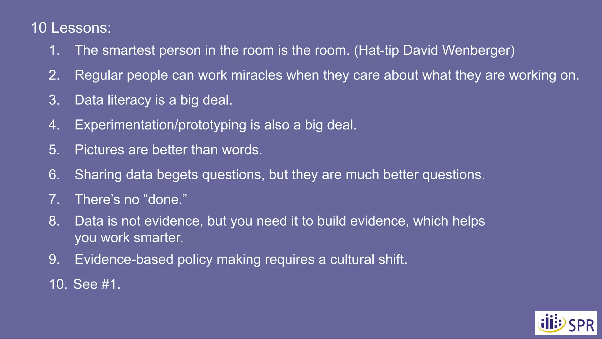 10 Lessons:
1. The smartest person in the room is the room. (Hat-tip David Wenberger)
2. Regular people can work miracles when they care about what they are working on.
3. Data literacy is a big deal.
4. Experimentation/prototyping is also a big deal.
5. Pictures are better than words.
6. Sharing data begets questions, but they are much better questions.
7. There’s no “done.”
8. Data is not evidence, but you need it to build evidence, which helps
you work smarter.
9. Evidence-based policy making requires a cultural shift.
10. See #1.
 