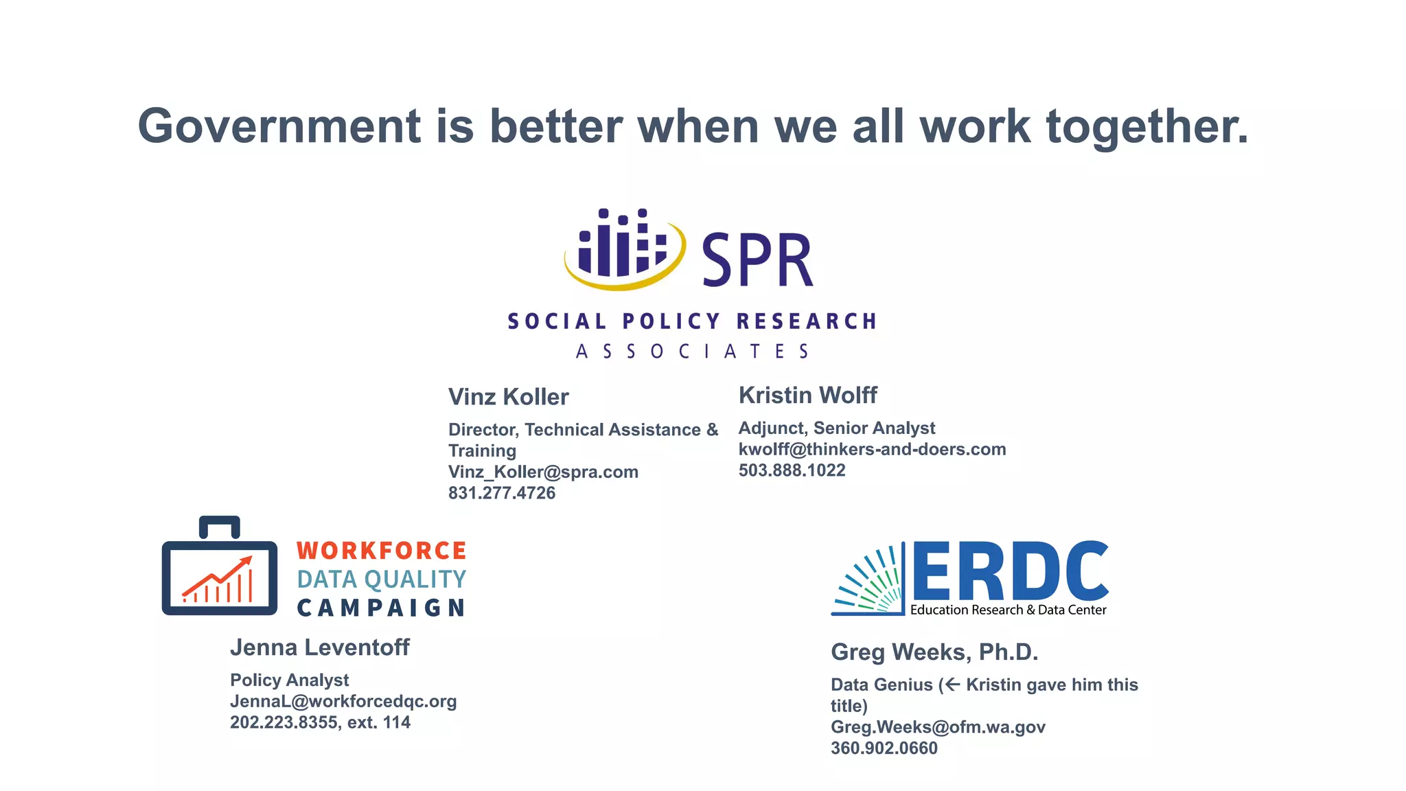 Government is better when we all work together.
Data Genius ( Kristin gave him this
title)
Greg.Weeks@ofm.wa.gov
360.902.0660
Greg Weeks, Ph.D.
Policy Analyst
JennaL@workforcedqc.org
202.223.8355, ext. 114
Jenna Leventoff
Director, Technical Assistance &
Training
Vinz_Koller@spra.com
831.277.4726
Vinz Koller
Adjunct, Senior Analyst
kwolff@thinkers-and-doers.com
503.888.1022
Kristin Wolff
 
