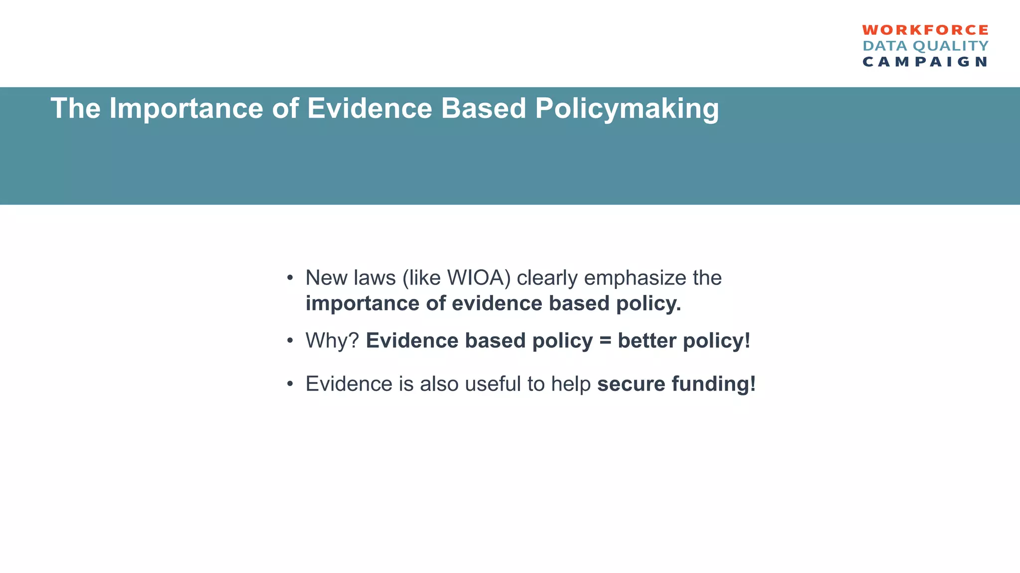 • New laws (like WIOA) clearly emphasize the
importance of evidence based policy.
• Why? Evidence based policy = better policy!
• Evidence is also useful to help secure funding!
The Importance of Evidence Based Policymaking
 