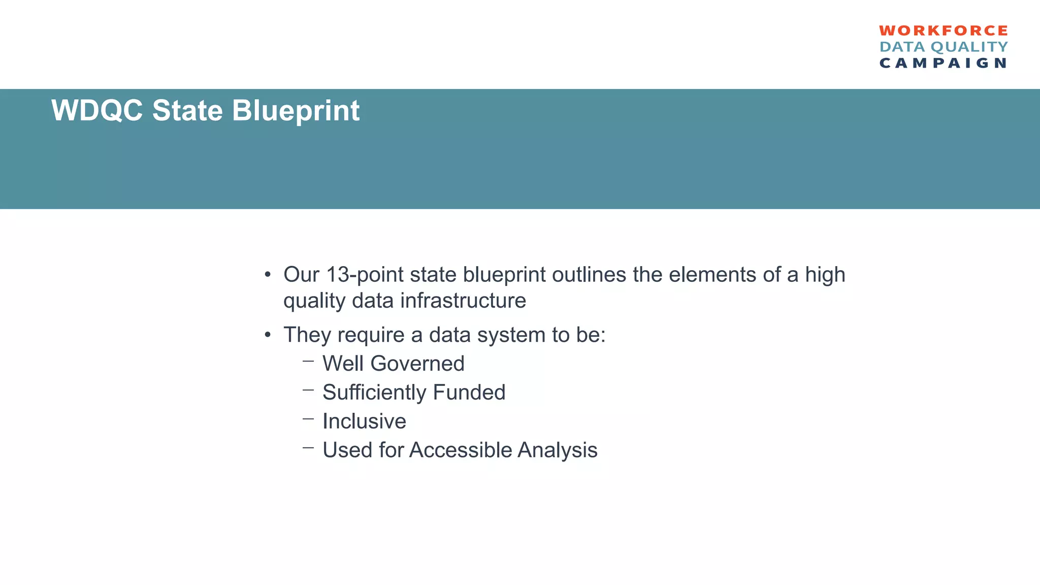 • Our 13-point state blueprint outlines the elements of a high
quality data infrastructure
• They require a data system to be:
⎻ Well Governed
⎻ Sufficiently Funded
⎻ Inclusive
⎻ Used for Accessible Analysis
WDQC State Blueprint
 