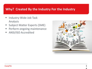 Why? Created By the Industry For the Industry
A competitive edge
in a cut-throat job
market
1
Increased value to
employers and their
organizations
 Industry-Wide Job Task
Analysis
 Subject Matter Experts (SME)
 Perform ongoing maintenance
 ANSI/ISO Accredited
 