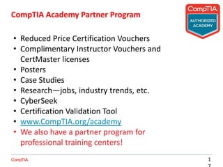 CompTIA Academy Partner Program
1
• Reduced Price Certification Vouchers
• Complimentary Instructor Vouchers and
CertMaster licenses
• Posters
• Case Studies
• Research—jobs, industry trends, etc.
• CyberSeek
• Certification Validation Tool
• www.CompTIA.org/academy
• We also have a partner program for
professional training centers!
 