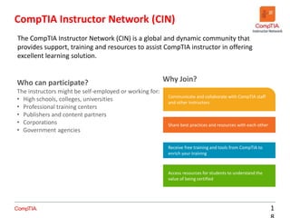 CompTIA Instructor Network (CIN)
1
The CompTIA Instructor Network (CIN) is a global and dynamic community that
provides support, training and resources to assist CompTIA instructor in offering
excellent learning solution.
Who can participate?
The instructors might be self-employed or working for:
• High schools, colleges, universities
• Professional training centers
• Publishers and content partners
• Corporations
• Government agencies
Share best practices and resources with each other
Receive free training and tools from CompTIA to
enrich your training
Access resources for students to understand the
value of being certified
Why Join?
Communicate and collaborate with CompTIA staff
and other instructors
 