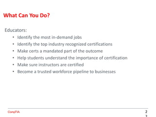 Educators:
• Identify the most in-demand jobs
• Identify the top industry recognized certifications
• Make certs a mandated part of the outcome
• Help students understand the importance of certification
• Make sure instructors are certified
• Become a trusted workforce pipeline to businesses
What Can You Do?
2
 