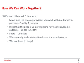 WIBs and other WFD Leaders:
• Make sure the training providers you work with are CompTIA
partners--Quality Assurance
• Insist that the people you are funding have a measureable
outcome—CERTIFICATION
• Share IT Job Data
• We are ready and able to attend your state conferences
• We are here to help!
How We Can Work Together?
2
 