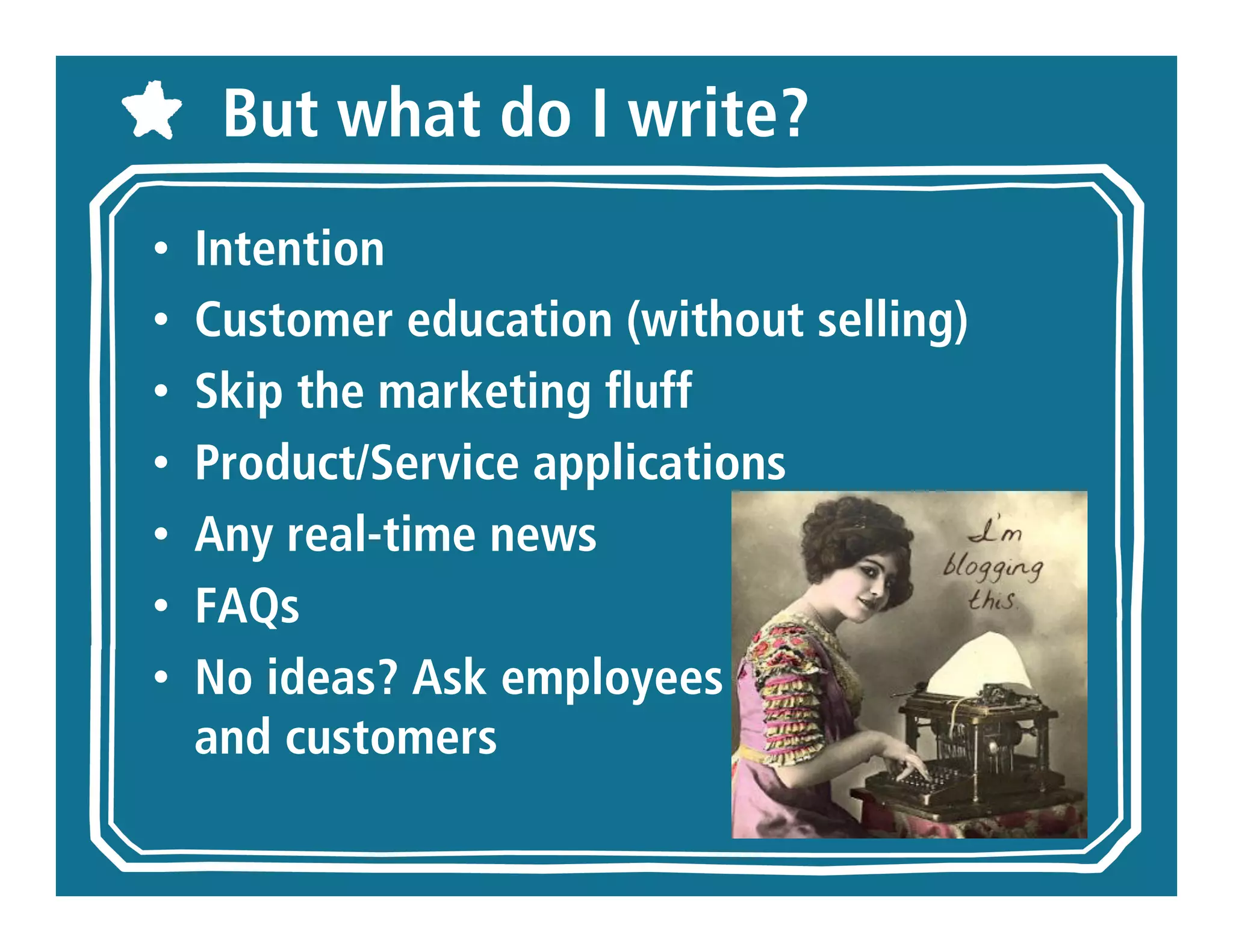 But what do I write?
•   Intention
•   Customer education (without selling)
•   Skip the marketing fluff
•   Product/Service applications
•   Any real-time news
•   FAQs
•   No ideas? Ask employees
    and customers
 