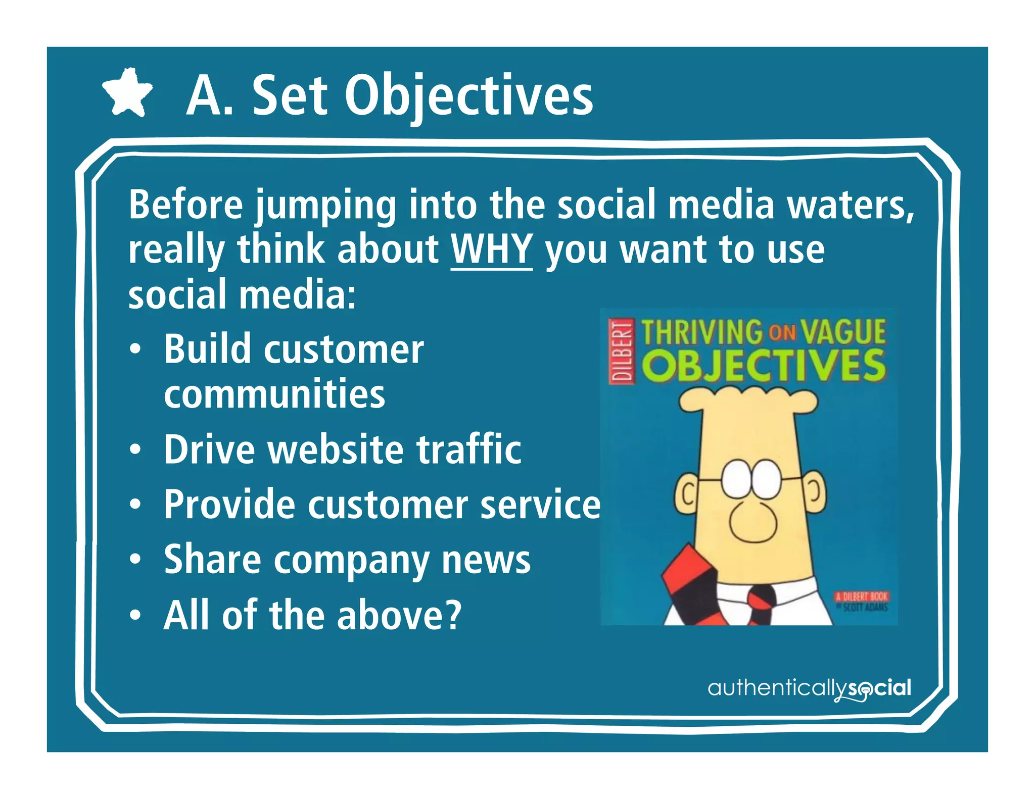A. Set Objectives
Before jumping into the social media
waters, really think about WHY you
want to use social media:
• Build customer
  communities
• Drive website traffic
• Provide customer service
• Share company news
• All of the above?
 