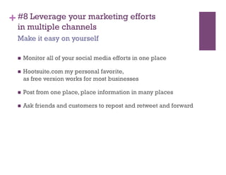 + #8 Leverage your marketing efforts
  in multiple channels
  Make it easy on yourself

      Monitor all of your social media efforts in one place

      Hootsuite.com my personal favorite,
       as free version works for most businesses

      Post from one place, place information in many places

      Ask friends and customers to repost and retweet and forward
 
