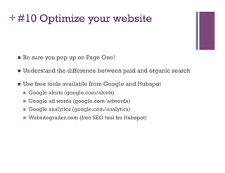 + #10 Optimize your website


     Be sure you pop up on Page One!

     Understand the difference between paid and organic search

     Use free tools available from Google and Hubspot
          Google alerts (google.com/alerts)
          Google ad words (google.com/adwords)
          Google analytics (google.com/analytics)
          Websitegrader.com (free SEO tool fro Hubspot)
 