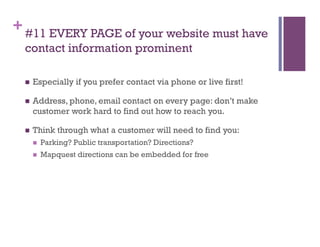+ #11 EVERY PAGE of your website must have
  contact information prominent

      Especially if you prefer contact via phone or live first!

      Address, phone, email contact on every page: don’t make
       customer work hard to find out how to reach you.

      Think through what a customer will need to find you:
           Parking? Public transportation? Directions?
           Mapquest directions can be embedded for free
 