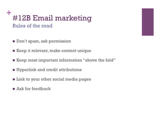 +
    #12B Email marketing
    Rules of the road

        Don’t spam, ask permission

        Keep it relevant, make content unique

        Keep most important information “above the fold”

        Hyperlink and credit attributions

        Link to your other social media pages

        Ask for feedback
 
