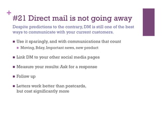 +
    #21 Direct mail is not going away
    Despite predictions to the contrary, DM is still one of the best
    ways to communicate with your current customers.

        Use it sparingly, and with communications that count
             Moving, Bday, Important news, new product

        Link DM to your other social media pages

        Measure your results: Ask for a response

        Follow up

        Letters work better than postcards,
         but cost significantly more
 