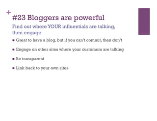 +
    #23 Bloggers are powerful
    Find out where YOUR influentials are talking,
    then engage
        Great to have a blog, but if you can’t commit, then don’t

        Engage on other sites where your customers are talking

        Be transparent

        Link back to your own sites
 