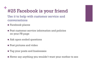 +
    #25 Facebook is your friend
    Use it to help with customer service and
    conversations
        Facebook places

        Post customer service information and policies
         on your FB page

        Ask open ended questions

        Post pictures and video

        Tag your posts and businesses

        Never say anything you wouldn’t want your mother to see
 