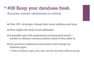 + #26 Keep your database fresh
 Accurate contact information is critical.


     Over 30% of people change their email address each year

     Even higher for work email addresses

     If possible, get both professional and personal email—
      market to address customer prefers (both if they allow it)

     Get pertinent additional information (will change by
      business type)
          B’day, children’s ages, pets, age, schools attended, affiliate groups
 