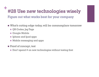 +
    #28 Use new technologies wisely
    Figure out what works best for your company

        What’s cutting edge today, will be commonplace tomorrow
             QR Codes, Jag Tags
             Google Mobile
             Iphone and Ipad apps
             Mobile messaging and apps

        Proof of concept, test
             Don’t spend # on new technologies without testing first
 