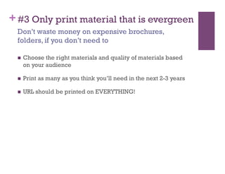 + #3 Only print material that is evergreen
 Don’t waste money on expensive brochures,
 folders, if you don’t need to

     Choose the right materials and quality of materials based
      on your audience

     Print as many as you think you’ll need in the next 2-3 years

     URL should be printed on EVERYTHING!
 