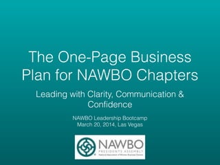 The One-Page Business
Plan for NAWBO Chapters
Leading with Clarity, Communication &
Confidence
!
NAWBO Leadership Bootcamp
March 20, 2014, Las Vegas
 