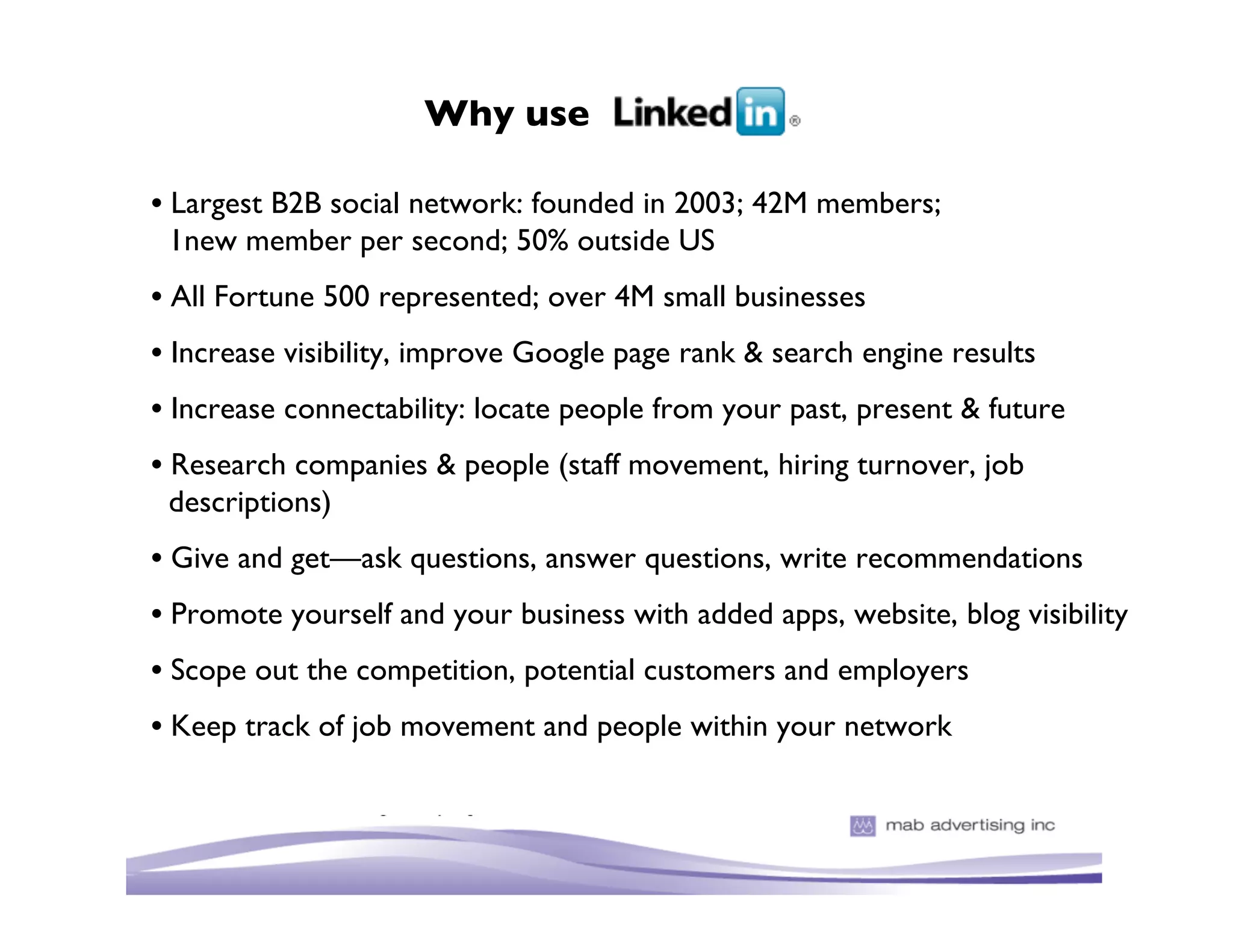 Why use

• Largest B2B social network: founded in 2003; 42M members;
  1new member per second; 50% outside US
• All Fortune 500 represented; over 4M small businesses
• Increase visibility, improve Google page rank & search engine results
• Increase connectability: locate people from your past, present & future
• Research companies & people (staff movement, hiring turnover, job
  descriptions)
• Give and get—ask questions, answer questions, write recommendations
• Promote yourself and your business with added apps, website, blog visibility
• Scope out the competition, potential customers and employers
• Keep track of job movement and people within your network
 