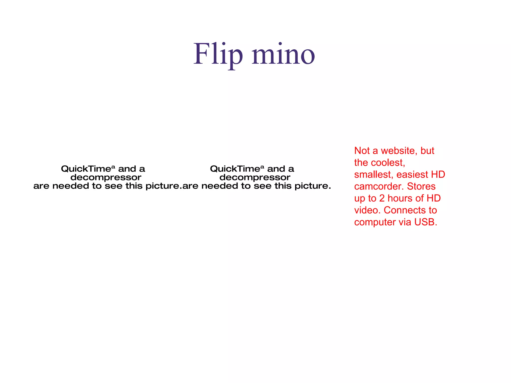 Flip mino Not a website, but the coolest, smallest, easiest HD camcorder. Stores up to 2 hours of HD video. Connects to computer via USB.  