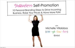 Shameless Self-Promotion
                        10 Persona l Branding Steps to Drive Incoming
                        Business, Rais e Your Prices & Have More FUN!




                                                                with
                                                      Michelle Villalobos
                                                      (vee - ya - low - bos )
                                                              @mivi




Monday, October 8, 12                                                           1
 