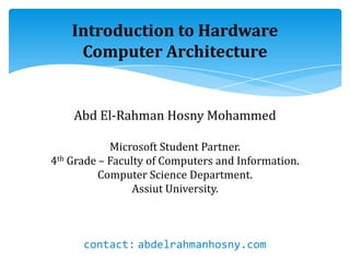 Introduction to Hardware
Computer Architecture
Abd El-Rahman Hosny Mohammed
Microsoft Student Partner.
4th Grade – Faculty of Computers and Information.
Computer Science Department.
Assiut University.
contact: abdelrahmanhosny.com
 