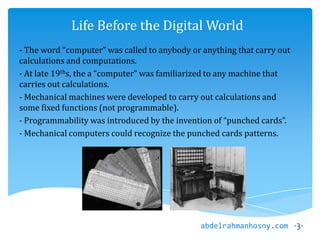 Life Before the Digital World
- The word “computer” was called to anybody or anything that carry out
calculations and computations.
- At late 19ths, the a “computer” was familiarized to any machine that
carries out calculations.
- Mechanical machines were developed to carry out calculations and
some fixed functions (not programmable).
- Programmability was introduced by the invention of “punched cards”.
- Mechanical computers could recognize the punched cards patterns.
-3-abdelrahmanhosny.com
 