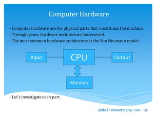 Computer Hardware
- Computer hardware are the physical parts that constitutes the machine.
- Through years, hardware architecture has evolved.
- The most common hardware architecture is the Von Neumann model.
- Let’s investigate each part.
-9-abdelrahmanhosny.com
CPUInput Output
Memory
 