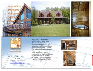 We at NORTH
    AMERICAN
    WHOLESALE
    CEDAR LOG
    HOMES are
.   dedicated to
    Customer Service
    and Customer
    Satisfaction!
                                    We at NORTH AMERICAN
                                   WHOLESALE CEDAR LOG
                                   HOMES offer 10 standard plans, but
                                   custom design for free. We have
                                   lenders who can help you with your
                                   specific financing needs. Complete
                                   Cost Analysis and Cost Breakdown.
                                   Project management from start to
                                   finish. With over 15 years of
                                   experience in the Log Home Industry,
                                   we pride ourselves in Customer
    440 Pine Creek Road Wexford,   Service and Customer Satisfaction.
              Pa 15090
      Toll Free: 1-866-933-5647
                                   1-866-933-LOGS (5647)
           www.nawclh.com
       nrthamrcndr@yahoo.com
 