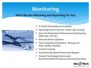 Monitoring
What We Are Watching and Reporting for You


               If Critical Thresholds are Exceeded
               Operating System Services - email / SQL running
               Server & Workstation Performance & Monitoring -
                RAM, Disk, CPU etc.
               Network Device Up/Down
               Task Completion Notification - Backups, AV -
                Daily, Weekly, Monthly
               Incident Tracking
               Automated Monthly Performance Reports
               Periodic Technology Reviews and
                Recommendations & discuss client business plans
 