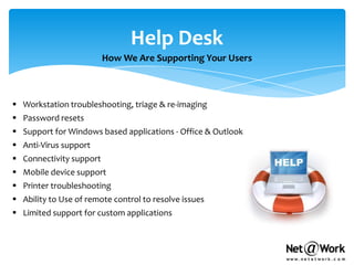 Help Desk
                         How We Are Supporting Your Users



 Workstation troubleshooting, triage & re-imaging
 Password resets
 Support for Windows based applications - Office & Outlook
 Anti-Virus support
 Connectivity support
 Mobile device support
 Printer troubleshooting
 Ability to Use of remote control to resolve issues
 Limited support for custom applications
 