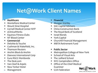 Net@Work Client Names
    Healthcare                      Financial
    Montefiore Medical Center       Morgan Stanley
    Mount Sinai Hospital            SAC Capital Advisors
    Cornell Medical Center NYP      China Construction Bank
    eClinicalWorks                  The Royal Bank of Scotland
    Equinox Fitness Clubs           Israel Bonds
    NY Blood Center                 York Capital
    Commercial                      Churchill Financial Management
    Deloitte & Touche               MBTA Retirement Fund
    Cushman & Wakefield, Inc.
    Thomson Reuters               Public Sector
    Anchin Block & Anchin         Metropolitan College of New York
    Daewoo International Corp     School of Visual Arts
    Euro RSCG Worldwide           The Juilliard School
    The Deal.com                  NYC Comptrollers Office
    Van Cleef & Arpels            Office of the Chief Medical
    New Yorker Hotel               Examiner
16   Management                    UJA Federation
 