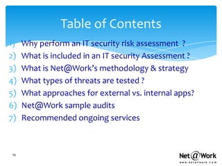 Table of Contents
1)   Why perform an IT security risk assessment ?
2)   What is included in an IT security Assessment ?
3)   What is Net@Work’s methodology & strategy
4)   What types of threats are tested ?
5)   What approaches for external vs. internal apps?
6)   Net@Work sample audits
7)   Recommended ongoing services



19
 